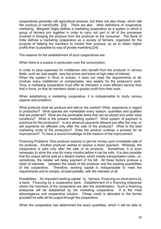 cooperatives generally sell agricultural produce, but there are also those, which sell
fish produce or handicrafts [23]. There are also other definitions of cooperative
marketing. Margaret Digby defines a marketing cooperative as a system in which a
group of farmers join together in order to carry out part or all of the processes
involved in bringing the produce from the producer to the consumer. The Bank of
India defines a marketing cooperative as a society of farmers, organized for the
purpose of helping the members to market their produce, so as to obtain higher
profits than is possible by way of private marketing [24].

The reasons for the establishment of such cooperatives are:

When there is a surplus in production over the consumption.

In order to save expenses for middlemen who benefit from the producer in various
fields, such as: bad weight, very low prices and loans at high rates of interest.
When the system in force is archaic, it does not meet the requirements at all,
involves many middlemen or compensates very weakly for the producer's work.
Thus, a marketing cooperative must offer its members a more efficient service than
that in force, so that its members obtain a greater profit from their work.

When establishing a marketing cooperative, it is indispensable to study various
aspects and problems:

What products shall we produce and sell on the market? Whet, experience in regard
to production? What species are marketable every season, quantities and qualities
that are preferred? What are the perishable items that can be stored and under what
conditions? What is the present marketing system? What system of payment is
practiced for the producers? Is any advance payments allowed just after the crop, or
will payments be effected only after the sale of the products? What is the best
marketing circle of the production? Does the product undergo a process for its
improvement? To have a sound knowledge of the medium of the improvement.

Financing Problems: One producer expects to get his money upon immediate sale of
his products. Another producer wishes to receive a down payment. Whereas, the
cooperative is paid only after the sale of its products. Sometimes, it is even
necessary to store the crop for many months before it can be sold. It is also possible
that the output will be sold at a distant market, which entails transportation costs-, or,
sometimes, the retailer will delay payment of his bill. All these factors produce a
clash of interests between the needs of the producer and the existing possibilities
of the cooperative. Therefore, working capital is indispensable to meet the
requirements and to comply, at least partially, with the interests of all.

Possibilities: An important working capital to farmers. Financing on short-terms by
a bank. Financing by a cooperative bank. Establishment of a financing enterprise
where the members of the cooperative are also the shareholders. Such a financing
enterprise will be established by the marketing cooperative. It is the most
advantageous and cooperative solution. Cheap credit is allocated to the farmer
provided he sells all his output through the cooperative.

When the cooperative has determined the exact quantities, which it will be able to


                                                                                       10
 