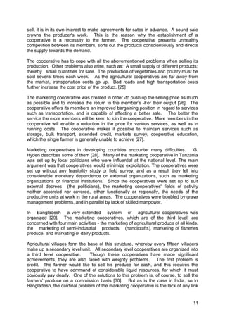 sell, it is in its own interest to make agreements for sates in advance. A sound sale
crowns the producer's work. This is the reason why the establishment of a
cooperative is a necessity to the farmer. The cooperative prevents unhealthy
competition between its members, sorts out the products conscientiously and directs
the supply towards the demand.

The cooperative has to cope with all the abovementioned problems when selling its
production. Other problems also arise, such as: A small supply of different products;
thereby small quantities for sate. The production of vegetables and poultry must be
sold several times each week. As the agricultural cooperatives are far away from
the market, transportation costs go up. Bad roads and high transportation costs
further increase the cost price of the product. [25]

The marketing cooperative was created in order -to push up the selling price as much
as possible and to increase the return to the member’s -For their output [26]. The
cooperative offers its members an improved bargaining position in regard to services
such as transportation, and is capable of affecting a better sale. The better the
service the more members will be keen to join the cooperative. More members in the
cooperative will enable a reduction in the price for various services, as well as in
running costs. The cooperative makes it possible to maintain services such as
storage, bulk transport, extended credit, markets survey, cooperative education,
which the single farmer is generally unable to achieve [27].

Marketing cooperatives in developing countries encounter many difficulties.       G.
Hyden describes some of them [28]. Many of the marketing cooperative in Tanzania
was set up by local politicians who were influential at the national level. The main
argument was that cooperatives would minimize exploitation. The cooperatives were
set up without any feasibility study or field survey, and as a result they fell into
considerable monetary dependence on external organizations, such as marketing
organizations or financial institutions. Since the cooperatives were set up to suit
external decrees (the politicians), the marketing cooperatives' fields of activity
neither accorded nor covered, either functionally or regionally, the needs of the
productive units at work in the rural areas. The cooperatives were troubled by grave
management problems, and in parallel by lack of skilled manpower.

In Bangladesh a very extended system of agricultural cooperatives was
organized [29]. The marketing cooperatives, which are of the third level, are
concerned with four main activities - the marketing of agricultural produce of all kinds,
the marketing of semi-industrial products (handicrafts), marketing of fisheries
produce, and marketing of dairy products.

Agricultural villages form the base of this structure, whereby every fifteen villagers
make up a secondary level unit. All secondary level cooperatives are organized into
a third level cooperative.      Though these cooperatives have made significant
achievements, they are also faced with weighty problems. The first problem is
credit. The farmer would like to sell his produce for cash, and this requires the
cooperative to have command of considerable liquid resources, for which it must
obviously pay dearly. One of the solutions to this problem is, of course, to sell the
farmers' produce on a commission basis [30]. But as is the case in India, so in
Bangladesh, the cardinal problem of the marketing cooperative is the lack of any link


                                                                                      11
 
