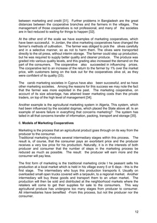 between marketing and credit [31]. Further problems in Bangladesh are the great
distances between the cooperative branches and the farmers in the villages. The
management of those cooperatives is not professional, and many of the societies
are in fact reduced to waiting for things to happen [32].

At the other end of the scale we have examples of marketing cooperatives, which
have been successful. In Jordan, the olive marketing cooperatives have changed the
farmer’s methods of cultivation. The farmer was obliged to pick the olives carefully
and in a selective manner, so as not to harm them. The olives were transported
directly to the oil press, without interim storage. The farmer could step up production,
but he was required to supply better quality and cleaner produce. The produce was
graded into various quality levels, and this grading also increased the demand on the
part of the consumers. The cooperative also succeeded in influencing prices.
The cooperative led to an increase of the return to the farmer by 1% over the market
price, with customers being on the look out for the cooperatives olive oil, as they
were confident of its quality (33).

The carob marketing societies in Cyprus have also been successful, and so have
other marketing societies. Among the reasons for this success we may note the fact
that the farmer was more exploited in the past. The marketing cooperative, on
account of its size advantage, has attained lower marketing costs than the private
traders, on top of the high level of management [34].

Another example is the agricultural marketing system in Algeria. This system, which
had been influenced by the socialist dogmas, which placed the State above all. Is an
example of severe failure in everything that concerns marketing? The system has
tailed in all that concerns transfer of information, packing, transport and storage [35].

6. Models of Marketing Cooperatives

Marketing is the process that an agricultural product goes through on its way from the
producer to the consumer.
Traditional marketing involves several intermediary stages within this process. The
result is, of course, that the consumer pays an exorbitant price and the producer
receives a very low price for his production. Naturally, it is in the interests of both
producer and consumer that the number of steps in the marketing process be
reduced as much as possible. The result: the producer will earn more and the
consumer will pay less.

The first form of marketing is the traditional marketing circle I he peasant sells his
production at a local market which is held in his village every 5 or 6 days - this is the
first stage. The intermediary who buys this production transports it. Usually on
overloaded small open trucks covered with a tarpaulin, to a regional market. Another
intermediary will buy these goods and transport them to an urban market. The
production will then be sold and distributed at the neighborhood markets where the
retailers will come to get their supplies for sale to the consumers. This way
agricultural produce has undergone too many stages from producer to consumer.
All intermediaries have benefited -From this process, but not the producer nor the
consumer.



                                                                                      12
 