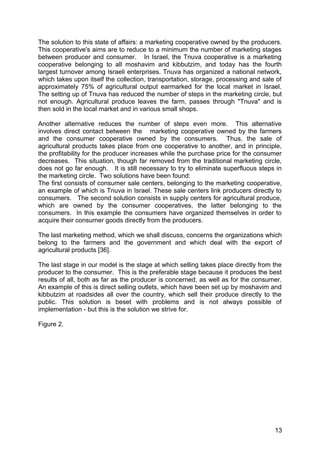 The solution to this state of affairs: a marketing cooperative owned by the producers.
This cooperative's aims are to reduce to a minimum the number of marketing stages
between producer and consumer. In Israel, the Tnuva cooperative is a marketing
cooperative belonging to all moshavim and kibbutzim, and today has the fourth
largest turnover among Israeli enterprises. Tnuva has organized a national network,
which takes upon itself the collection, transportation, storage, processing and sale of
approximately 75% of agricultural output earmarked for the local market in Israel.
The setting up of Tnuva has reduced the number of steps in the marketing circle, but
not enough. Agricultural produce leaves the farm, passes through "Tnuva" and is
then sold in the local market and in various small shops.

Another alternative reduces the number of steps even more. This alternative
involves direct contact between the marketing cooperative owned by the farmers
and the consumer cooperative owned by the consumers. Thus, the sale of
agricultural products takes place from one cooperative to another, and in principle,
the profitability for the producer increases while the purchase price for the consumer
decreases. This situation, though far removed from the traditional marketing circle,
does not go far enough. It is still necessary to try to eliminate superfluous steps in
the marketing circle. Two solutions have been found:
The first consists of consumer sale centers, belonging to the marketing cooperative,
an example of which is Tnuva in Israel. These sale centers link producers directly to
consumers. The second solution consists in supply centers for agricultural produce,
which are owned by the consumer cooperatives, the latter belonging to the
consumers. In this example the consumers have organized themselves in order to
acquire their consumer goods directly from the producers.

The last marketing method, which we shall discuss, concerns the organizations which
belong to the farmers and the government and which deal with the export of
agricultural products [36].

The last stage in our model is the stage at which selling takes place directly from the
producer to the consumer. This is the preferable stage because it produces the best
results of all, both as far as the producer is concerned, as well as for the consumer.
An example of this is direct selling outlets, which have been set up by moshavim and
kibbutzim at roadsides all over the country, which sell their produce directly to the
public. This solution is beset with problems and is not always possible of
implementation - but this is the solution we strive for.

Figure 2.




                                                                                    13
 