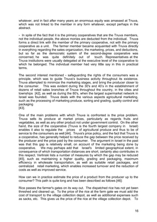 whatever, and in fact after many years an enormous equity was amassed at Tnuva,
which was not linked to the member in any form whatever, except perhaps in the
abstract.

- In spite of the fact that it is the primary cooperatives that are the Tnuva members,
not the individual people, the above monies are deducted from the individual. Tnuva
forms a direct link with the member of the primary cooperative, not with the primary
cooperative as a unit. The farmer member became acquainted with Tnuva directly
in everything regarding the sates organization, the marketing, prices, and deductions,
but so far as the democratic system of the second-degree cooperative was
concerned, he was quite definitely out of                touch. Representatives at the
Tnuva institutions were usually delegated at the executive level of the cooperative to
which he belonged. The individual member had very little say in this in practical
terms.

The second interest mentioned - safeguarding the rights of the consumers was a
principle, which was to guide Tnuva’s business activity throughout its existence.
Tnuva attempted to minimize the marketing stages, and bring the producer closer to
the consumer. This was evident during the 30's and 40’s in the establishment of
dozens of retail sales branches of Tnuva throughout the country, in the cities and
townships [42], as well as during the 80's, when the largest supermarket network in
Israel was founded. Tnuva deals with the various aspects agricultural marketing,
such as the processing of marketing produce, sorting and grading, quality control and
packaging
[43].

One of the main problems with which Tnuva is confronted is the price problem.
Tnuva sells its produce at market prices, particularly as regards fruits and
vegetables, as well as any other product not under government control. On the other
hand, the size of the cooperative (Tnuva is the fourth largest company in Israel)
enables it also to regulate the prices of agricultural produce and thus to be of
service to the consumers as well [44]. Tnuva's price policy, and the fact that Tnuva is
a cooperative, has generally helped to reduce the gap between the price received by
the producer and the price paid by the consumer. The argument in Israel in the past
was that this gap is relatively small, on account of the marketing being done by
cooperative.    We may perhaps add that Israel's limited geographical extent, in
consequence of which transportation distances are short, certainly also contributes in
this respect. Verlinski lists a number of measures by which the gap may be reduced
[45], such as maintaining a higher quality, grading and packaging, maximum
efficiency in wholesale transportation, as well as suitable retail packages, and
centralized retail marketing, which enables increased turnover and the reduction of
costs as well as improved service.

How can we in practice estimate the price of a product from the producer up to the
consumer? This path is quite long and has been described as follows [46]:

Rice passes the farmer's gates on its way out. The dispatched rice has not yet been
threshed and cleaned up. To the price of the rice at the farm gate we must add the
cost of transport to the village collection depot, as well as additional expenses such
as sacks, etc. This gives us the price of the rice at the village collection depot. To


                                                                                    16
 