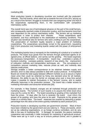 marketing [48].

Most production boards in developing countries are involved with the producers'
interests. The first boards, which were set up towards the end of the 20's, sprung up
as a result of the farmers’ struggle to increase their own bargaining power and that of
the cooperatives representing them, in the confrontation with competitive
intermediary outfits.

The overall trend was one of technological advance on the part of the small farmers,
who consequently reached a state of production surplus, and thus became more than
ever dependent on the various intermediary outfits. The farmers set up marketing
cooperatives in order to protect their interests.         Those cooperatives were
successful, and thus contributed to the stabilization of marketing conditions. This
situation was beneficial also for farmers who were unwilling to join the cooperatives.
The preservation of members' loyalty became a major problem of marketing
cooperatives. The cooperatives accordingly turned to the government, requesting
that it form production and marketing boards vested with the power of enforcement
[49].

The marketing boards have a monopoly on the marketing of a product or a number of
products. The board buys goods from the farmers through authorized agents at an
agreed price, at official stations, and carries out the grading. The board organizes
the necessary transportation. A monopolistic board may undertake a variety of
functions including overseas publicity, research of new strains, the improvement
of cultivation methods and transportation techniques, etc. The non-existence of
competitors reduces marketing risks, reduces prices as well, and indirectly also
reduces credit prices.
Storage enables a better correspondence to be obtained between supply and
demand, and it is also always possible to deal with surplus produce. A monopolistic
Board can divide the total supply between different markets so as to secure a higher
mean price than could be obtained by fixing one standard price for all markets.
Moreover, the ability to pay the farmer an average price over a long time period
makes it possible to restrain fluctuations in the farmers' income, and to exploit
efficiently resources in the production process. The board has a better access to
marketing information and consumer tendencies [50].

For example, in New Zealand, oranges are all marketed through production and
marketing boards. The function of such boards is to acquire the entire local citrus
crop and fix a price for 96 it. The board according to grading of the marketed fruit
fixes the prices. 14 days after the fruit is received, the board must inform the
grower of its grading, and have the price to be paid. Payments to the grower are
made on a monthly basis. The board expenses are covered by deducting a certain
percentage from the value of the entire quantity marketed by each producer [51].

Production boards in developing countries are government oriented. Most of them
have been initiated by the government and are ruled by it. These are boards, which
act as tax collecting organizations, or as foreign currency controllers, and do very
little in the way of marketing [52]. In Senegal, for example, the peanut marketing
cooperative was practically a state monopoly for marketing of agricultural produce.
These were set up in such a way as to ensure political control, and in parallel to


                                                                                    18
 