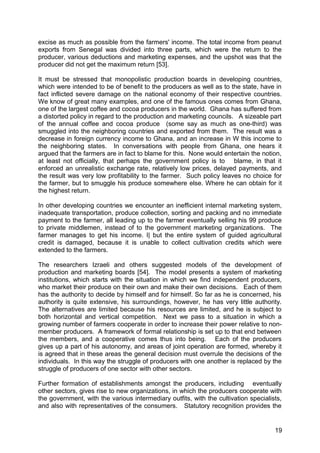 excise as much as possible from the farmers' income. The total income from peanut
exports from Senegal was divided into three parts, which were the return to the
producer, various deductions and marketing expenses, and the upshot was that the
producer did not get the maximum return [53].

It must be stressed that monopolistic production boards in developing countries,
which were intended to be of benefit to the producers as well as to the state, have in
fact inflicted severe damage on the national economy of their respective countries.
We know of great many examples, and one of the famous ones comes from Ghana,
one of the largest coffee and cocoa producers in the world. Ghana has suffered from
a distorted policy in regard to the production and marketing councils. A sizeable part
of the annual coffee and cocoa produce (some say as much as one-third) was
smuggled into the neighboring countries and exported from them. The result was a
decrease in foreign currency income to Ghana, and an increase in W this income to
the neighboring states. In conversations with people from Ghana, one hears it
argued that the farmers are in fact to blame for this. None would entertain the notion,
at least not officially, that perhaps the government policy is to blame, in that it
enforced an unrealistic exchange rate, relatively low prices, delayed payments, and
the result was very low profitability to the farmer. Such policy leaves no choice for
the farmer, but to smuggle his produce somewhere else. Where he can obtain for it
the highest return.

In other developing countries we encounter an inefficient internal marketing system,
inadequate transportation, produce collection, sorting and packing and no immediate
payment to the farmer, all leading up to the farmer eventually selling his 99 produce
to private middlemen, instead of to the government marketing organizations. The
farmer manages to get his income. I| but the entire system of guided agricultural
credit is damaged, because it is unable to collect cultivation credits which were
extended to the farmers.

The researchers Izraeli and others suggested models of the development of
production and marketing boards [54]. The model presents a system of marketing
institutions, which starts with the situation in which we find independent producers,
who market their produce on their own and make their own decisions. Each of them
has the authority to decide by himself and for himself. So far as he is concerned, his
authority is quite extensive, his surroundings, however, he has very little authority.
The alternatives are limited because his resources are limited, and he is subject to
both horizontal and vertical competition. Next we pass to a situation in which a
growing number of farmers cooperate in order to increase their power relative to non-
member producers. A framework of formal relationship is set up to that end between
the members, and a cooperative comes thus into being. Each of the producers
gives up a part of his autonomy, and areas of joint operation are formed, whereby it
is agreed that in these areas the general decision must overrule the decisions of the
individuals. In this way the struggle of producers with one another is replaced by the
struggle of producers of one sector with other sectors.

Further formation of establishments amongst the producers, including eventually
other sectors, gives rise to new organizations, in which the producers cooperate with
the government, with the various intermediary outfits, with the cultivation specialists,
and also with representatives of the consumers. Statutory recognition provides the


                                                                                     19
 