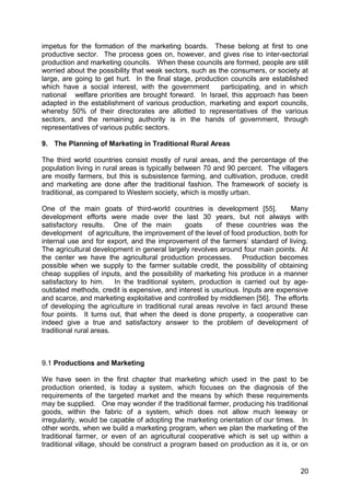 impetus for the formation of the marketing boards. These belong at first to one
productive sector. The process goes on, however, and gives rise to inter-sectorial
production and marketing councils. When these councils are formed, people are still
worried about the possibility that weak sectors, such as the consumers, or society at
large, are going to get hurt. In the final stage, production councils are established
which have a social interest, with the government         participating, and in which
national welfare priorities are brought forward. In Israel, this approach has been
adapted in the establishment of various production, marketing and export councils,
whereby 50% of their directorates are allotted to representatives of the various
sectors, and the remaining authority is in the hands of government, through
representatives of various public sectors.

9. The Planning of Marketing in Traditional Rural Areas

The third world countries consist mostly of rural areas, and the percentage of the
population living in rural areas is typically between 70 and 90 percent. The villagers
are mostly farmers, but this is subsistence farming, and cultivation, produce, credit
and marketing are done after the traditional fashion. The framework of society is
traditional, as compared to Western society, which is mostly urban.

One of the main goats of third-world countries is development [55].             Many
development efforts were made over the last 30 years, but not always with
satisfactory results. One of the main           goats    of these countries was the
development of agriculture, the improvement of the level of food production, both for
internal use and for export, and the improvement of the farmers’ standard of living.
The agricultural development in general largely revolves around four main points. At
the center we have the agricultural production processes.        Production becomes
possible when we supply to the farmer suitable credit, the possibility of obtaining
cheap supplies of inputs, and the possibility of marketing his produce in a manner
satisfactory to him.     In the traditional system, production is carried out by age-
outdated methods, credit is expensive, and interest is usurious. Inputs are expensive
and scarce, and marketing exploitative and controlled by middlemen [56]. The efforts
of developing the agriculture in traditional rural areas revolve in fact around these
four points. It turns out, that when the deed is done property, a cooperative can
indeed give a true and satisfactory answer to the problem of development of
traditional rural areas.



9.1 Productions and Marketing

We have seen in the first chapter that marketing which used in the past to be
production oriented, is today a system, which focuses on the diagnosis of the
requirements of the targeted market and the means by which these requirements
may be supplied. One may wonder if the traditional farmer, producing his traditional
goods, within the fabric of a system, which does not allow much leeway or
irregularity, would be capable of adopting the marketing orientation of our times. In
other words, when we build a marketing program, when we plan the marketing of the
traditional farmer, or even of an agricultural cooperative which is set up within a
traditional village, should be construct a program based on production as it is, or on


                                                                                   20
 