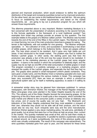 planned and improved production, which would endeavor to define the optimum
distribution of the target and increasing quantities turned out by improved production.
On the other hand, we can come to the traditional farmer and tell him: We are going
to focus on establishing the market requirements; and based on the market
requirements, we are going to lay out a production program for you which wilt
answer those requirements.

The dilemma presented above is very important. Modern marketing literature is in
fact concerned with the presentation of solutions according to the second formula.
Is this formula applicable in the framework of a rural traditional society? Two
examples from Israel may perhaps provide an answer to this question. The first
example relates to the grapes of a Moshav called Lachish. This Moshav was founded
towards the end of the end of the fifties in the Lachish region. The Moshav is based
on mixed farming, but one of the main production branches is grapes for eating. The
terrain is flat highlands, with soil suitable for vine growing. The Moshav employed
specialists in the cultivation of vines, and succeeded in acclimatizing a new strain
of edible grapes, which belongs to the Sultanina family - these are grapes without
pits. The new strain proved to be resistant. And it gave very high yields per unit
areas. It had introduced to the Israeli market. The problem was how to market the
Moshav Lachish grape. In other words, the starting point was that here the
production was already a fact of life and now the output should to be marketed. It
was known to the marketing planners at the Lachish grape had some singular
qualities – it ripens in the season in which the competition Is relatively slight, and the
supply may be as high as one-fifth of the total consumption of edible grapes in Israel
The program consisted in a publicity campaign, or a marketing program, which
stressed the quality of the Lachish grapes, and especially the fact that they had no
pits. The grapes were packed in small transparent uniform plastic containers. They
were given a trade name, and the Moshav hired a marketing specialist who took care
of the produce sales throughout the various markets in Israel. This campaign has
been very successful [57]. Here we have an example in which a procluct1ve
agricultural system sets up for itself a marketing apparatus, to assist it in selling its
produce.

A somewhat similar story may be gleaned from interviews published 1n various
newspapers, with Shimshon Wolner, the manager of the Ramat Hagolan vineyards.
Many wine-grape vines were planted in the Golan Heights towards the end of the
70’s. The volcanic soil of the Golan Hieghts favored the wine-bearing grapes. At the
beginning of the 80-s there were In Israel quite a few vineyards, which controlled the
wine market and offered to the consumer public a variety of wines at relatively very
low prices, and of course the quality was not very high.             The Moshavlm and
kibbutzim of the Golan Heights understood that they must establish a vineyard of
their own, otherwise they would not be able sell all their produce, and the return
would also be very low. Such vineyards were duly and the wine manufactured.
Shimshon Wolner applied a very clever marketing policy. He sold wine, admittedly of
good quality, but at prices that were four or five times as high as prices, then, current
in the market. The quantity marketed was small at first, and he sold them mostly to
hotels, tourists and prestige restaurants. In parallel he started a systematic campaign
to spread around, as it were surreptitiously, the name of this precious quality wine
which was virtually unobtainable. The result of this campaign was extraordinary. The
wine quantities marketed grew from year to year, and the demand for these wines


                                                                                       21
 