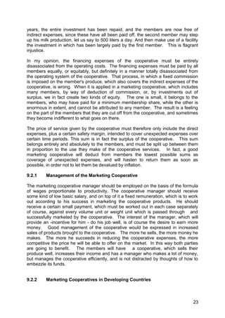 years, the entire investment has been repaid, and the members are now free of
indirect expenses, since these have all been paid off, the second member may step
up his milk production, let us say to 500 liters a day. And then make use of a facility
the investment in which has been largely paid by the first member. This is flagrant
injustice.

In my opinion, the financing expenses of the cooperative must be entirely
disassociated from the operating costs. The financing expenses must be paid by all
members equally, or equitably, but definitely in a manner totally disassociated from
the operating system of the cooperative. That process, in which a fixed commission
is imposed on the member's produce, which also covers the indirect expenses of the
cooperative, is wrong. When it is applied in a marketing cooperative, which includes
many members, by way of deduction of commission, or, by investments out of
surplus, we in fact create two kinds of equity. The one is small, it belongs to the
members, who may have paid for a minimum membership share, while the other is
enormous in extent, and cannot be attributed to any member. The result is a feeling
on the part of the members that they are cut off from the cooperative, and sometimes
they become indifferent to what goes on there.

The price of service given by the cooperative must therefore only include the direct
expenses, plus a certain safety margin, intended to cover unexpected expenses over
certain time periods. This sum is in fact the surplus of the cooperative. This sum
belongs entirely and absolutely to the members, and must be split up between them
in proportion to the use they make of the cooperative services. In fact, a good
marketing cooperative will deduct from members the lowest possible sums as
coverage of unexpected expenses, and will hasten to return them as soon as
possible, in order not to let them be devalued by inflation.

9.2.1    Management of the Marketing Cooperative

The marketing cooperative manager should be employed on the basis of the formula
of wages proportionate to productivity. The cooperative manager should receive
some kind of low basic salary, and on top of it a fixed remuneration, which is to work
out according to his success in marketing the cooperative products. He should
receive a certain small payment, which must be worked out in each case separately
of course, against every volume unit or weight unit which is passed through and
successfully marketed by the cooperative. The interest of the manager, which will
provide an -incentive for him - do his job well, is of course the desire to earn more
money. Good management of the cooperative would be expressed in increased
sales of products brought to the cooperative. The more he sells, the more money he
makes. The more he succeeds in reducing the cooperative expenses, the more
competitive the price he will be able to offer on the market. In this way both parties
are going to benefit. The members will have a cooperative, which sells their
produce well, increases their income and has a manager who makes a lot of money,
but manages the cooperative efficiently, and is not distracted by thoughts of how to
embezzle its funds.


9.2.2    Marketing Cooperatives in Developing Countries



                                                                                    23
 