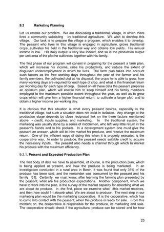 9.3      Marketing Planning

Let us restate our problem. We are discussing a traditional| village, in which there
lives a community subsisting by traditional agriculture. We wish to develop this
village. Our task is to prepare the village a program, which enables it to develop.
The peasant who lives in this village is engaged in agriculture, grows traditional
crops, cultivates his field in the traditional way and obtains low yields. His annual
income is low. His daily output is very low indeed, and so is the production output
per unit area of the plot he cultivates together with his family.

The first phase of our program will consist in preparing for the peasant a farm plan,
which will increase his income, raise his productivity, and reduce the extent of
disguised underemployment in which he lives. The farm plan takes into account
such factors as the free working days throughout the year of the farmer and his
family members, the cultivated plot at his disposal, the crops he is able to grow, how
many working days are required for each type of crop, and what is the financial return
per working day for each type of crop. Based on all these data the peasant prepares
an optimum plan, which will enable him to keep himself and his family members
employed to the maximum possible extent throughout the year, as well as to grow
crops which will give him a higher financial return, to cultivate a larger plot, and to
obtain a higher income per working day.

It is obvious that this situation is what every peasant desires, especially in the
traditional village, but such a situation does not exist in isolation. Any change at the
production stage depends by close reciprocal link on the three factors mentioned
above - credit, inputs supplies, and marketing. In the traditional system, the
marketing was usually done by a series of middlemen, who left very little return in the
peasant's hands and in his pockets. In a development system one must give the
peasant an answer, which will let him market his produce, and receive the maximum
return. One of the efficient ways of doing this when it is properly executed is the
cooperative way. In order to produce, the peasant needs suitable credit to acquire
the necessary inputs. The peasant also needs a channel through which to market
his produce with the maximum efficiency.

9.3.1. Present and Expected Production Plan

The first body of data we have to assemble, of course, is the production plan, which
is being applied at present, and how the produce is being marketed. In an
investigation conducted in a rural area in Benin, it was found that only 35% of the
produce has been sold, and the remainder was consumed by the peasant and his
family [61]. Certainly, we must know, after learning the farming plan presented by
the peasant, what are his production expectations. Another component, which we
have to work into the plan, is the survey of the market capacity for absorbing what we
are about -to produce. In -the first, place we examine what -this market receives,
and then how could 1-t absorb what. We are about to produce. The next step in our
marketing plan would be the marketing cooperative. It is the cooperative, which has
to come into contact with the peasant, when the produce is ready for sale. From this
moment on, the cooperative is responsible for the produce, its marketing and sale.
The cooperative should check if the agricultural produce can be stored and for how


                                                                                     25
 