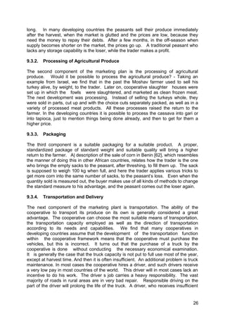 long. In many developing countries the peasants sell their produce immediately
after the harvest, when the market is glutted and the prices are low, because they
need the money to repay their debts. After a few months, in the off-season when
supply becomes shorter on the market, the prices go up. A traditional peasant who
lacks any storage capability is the loser, while the trader makes a profit.

9.3.2.   Processing of Agricultural Produce

The second component of the marketing plan is the processing of agricultural
produce. Would it be possible to process the agricultural produce? - Taking an
example from Israel, we find that in the past the Moshav farmer used to sell his
turkey alive, by weight, to the trader. Later on, cooperative slaughter houses were
set up in which the fowls were slaughtered, and marketed as clean frozen meat.
The next development was processing. Instead of selling the turkeys whole, they
were sold in parts, cut up and with the choice cuts separately packed, as well as in a
variety of processed meat products. All these processes raised the return to the
farmer. In the developing countries it is possible to process the cassava into gari or
into tapioca, just to mention things being done already, and then to get for them a
higher price.

9.3.3.   Packaging

The third component is a suitable packaging for a suitable product. A proper,
standardized package of standard weight and suitable quality will bring a higher
return to the farmer. A| description of the sale of corn in Benin [62], which resembles
the manner of doing this in other African countries, relates how the trader is the one
who brings the empty sacks to the peasant, after threshing, to fill them up. The sack
is supposed to weigh 100 kg when full, and here the trader applies various tricks to
get more corn into the same number of sacks, to the peasant’s loss. Even when the
quantity sold is measured out, the buyer makes use of all kinds of methods to change
the standard measure to his advantage, and the peasant comes out the loser again.

9.3.4.   Transportation and Delivery

The next component of the marketing plant is transportation. The ability of the
cooperative to transport its produce on its own is generally considered a great
advantage. The cooperative can choose the most suitable means of transportation,
the transportation capacity employed as well as the direction of transportation
according to its needs and capabilities. We find that many cooperatives in
developing countries assume that the development of the transportation function
within the cooperative framework means that the cooperative must purchase the
vehicles, but this is incorrect. It turns out that the purchase of a truck by the
cooperative is done without conducting the necessary economical examination.
It is generally the case that the truck capacity is not put to full use most of the year,
except at harvest time. And then it is often insufficient. An additional problem is truck
maintenance. In most cases the cooperative hires a driver, and such drivers receive
a very low pay in most countries of the world. This driver will in most cases lack an
incentive to do his work. The driver s job carries a heavy responsibility. The vast
majority of roads in rural areas are in very bad repair. Responsible driving on the
part of the driver will prolong the life of the truck. A driver, who receives insufficient


                                                                                       26
 