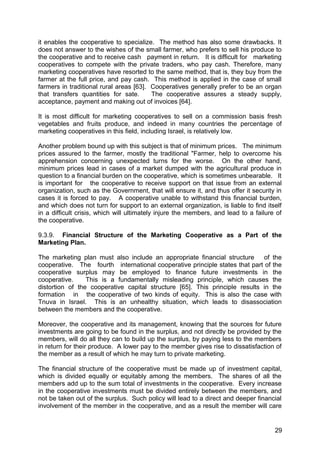it enables the cooperative to specialize. The method has also some drawbacks. It
does not answer to the wishes of the small farmer, who prefers to sell his produce to
the cooperative and to receive cash payment in return. It is difficult for marketing
cooperatives to compete with the private traders, who pay cash. Therefore, many
marketing cooperatives have resorted to the same method, that is, they buy from the
farmer at the full price, and pay cash. This method is applied in the case of small
farmers in traditional rural areas [63]. Cooperatives generally prefer to be an organ
that transfers quantities for sate.      The cooperative assures a steady supply,
acceptance, payment and making out of invoices [64].

It is most difficult for marketing cooperatives to sell on a commission basis fresh
vegetables and fruits produce, and indeed in many countries the percentage of
marketing cooperatives in this field, including Israel, is relatively low.

Another problem bound up with this subject is that of minimum prices. The minimum
prices assured to the farmer, mostly the traditional "Farmer, help to overcome his
apprehension concerning unexpected turns for the worse. On the other hand,
minimum prices lead in cases of a market dumped with the agricultural produce in
question to a financial burden on the cooperative, which is sometimes unbearable. It
is important for the cooperative to receive support on that issue from an external
organization, such as the Government, that will ensure it, and thus offer it security in
cases it is forced to pay. A cooperative unable to withstand this financial burden,
and which does not turn for support to an external organization, is liable to find itself
in a difficult crisis, which will ultimately injure the members, and lead to a failure of
the cooperative.

9.3.9. Financial Structure of the Marketing Cooperative as a Part of the
Marketing Plan.

The marketing plan must also include an appropriate financial structure      of the
cooperative. The fourth international cooperative principle states that part of the
cooperative surplus may be employed to finance future investments in the
cooperative.     This is a fundamentally misleading principle, which causes the
distortion of the cooperative capital structure [65]. This principle results in the
formation in the cooperative of two kinds of equity. This is also the case with
Tnuva in Israel. This is an unhealthy situation, which leads to disassociation
between the members and the cooperative.

Moreover, the cooperative and its management, knowing that the sources for future
investments are going to be found in the surplus, and not directly be provided by the
members, will do all they can to build up the surplus, by paying less to the members
in return for their produce. A lower pay to the member gives rise to dissatisfaction of
the member as a result of which he may turn to private marketing.

The financial structure of the cooperative must be made up of investment capital,
which is divided equally or equitably among the members. The shares of all the
members add up to the sum total of investments in the cooperative. Every increase
in the cooperative investments must be divided entirely between the members, and
not be taken out of the surplus. Such policy will lead to a direct and deeper financial
involvement of the member in the cooperative, and as a result the member will care


                                                                                      29
 