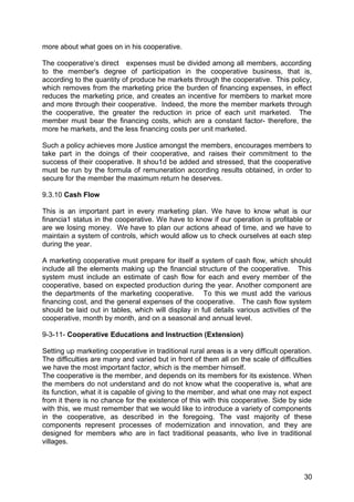 more about what goes on in his cooperative.

The cooperative’s direct expenses must be divided among all members, according
to the member's degree of participation in the cooperative business, that is,
according to the quantity of produce he markets through the cooperative. This policy,
which removes from the marketing price the burden of financing expenses, in effect
reduces the marketing price, and creates an incentive for members to market more
and more through their cooperative. Indeed, the more the member markets through
the cooperative, the greater the reduction in price of each unit marketed. The
member must bear the financing costs, which are a constant factor- therefore, the
more he markets, and the less financing costs per unit marketed.

Such a policy achieves more Justice amongst the members, encourages members to
take part in the doings of their cooperative, and raises their commitment to the
success of their cooperative. It shou1d be added and stressed, that the cooperative
must be run by the formula of remuneration according results obtained, in order to
secure for the member the maximum return he deserves.

9.3.10 Cash Flow

This is an important part in every marketing plan. We have to know what is our
financia1 status in the cooperative. We have to know if our operation is profitable or
are we losing money. We have to plan our actions ahead of time, and we have to
maintain a system of controls, which would allow us to check ourselves at each step
during the year.

A marketing cooperative must prepare for itself a system of cash flow, which should
include all the elements making up the financial structure of the cooperative. This
system must include an estimate of cash flow for each and every member of the
cooperative, based on expected production during the year. Another component are
the departments of the marketing cooperative. To this we must add the various
financing cost, and the general expenses of the cooperative. The cash flow system
should be laid out in tables, which will display in full details various activities of the
cooperative, month by month, and on a seasonal and annual level.

9-3-11- Cooperative Educations and Instruction (Extension)

Setting up marketing cooperative in traditional rural areas is a very difficult operation.
The difficulties are many and varied but in front of them all on the scale of difficulties
we have the most important factor, which is the member himself.
The cooperative is the member, and depends on its members for its existence. When
the members do not understand and do not know what the cooperative is, what are
its function, what it is capable of giving to the member, and what one may not expect
from it there is no chance for the existence of this with this cooperative. Side by side
with this, we must remember that we would like to introduce a variety of components
in the cooperative, as described in the foregoing. The vast majority of these
components represent processes of modernization and innovation, and they are
designed for members who are in fact traditional peasants, who live in traditional
villages.



                                                                                       30
 