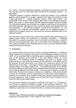 The failure of many development programs in developing countries was due to the
fact that they have not made within their framework the necessary provision for
appropriate
Instruction programs, programs designed to modify the behavior of the traditional
peasant, and to prepare him to accept, understand and apply -the transition to more
modern agriculture. A       suitable instruction program, which would include      the
components of the activity of the changing agent, that is, the agricultural extension
officer, who works in direct contact with the traditional peasant inside his village.
The instruction programs should include the chapters concerning the introduction of
production programs, extension of credit, provision of inputs, and marketing planning.
The culmination of the instruction program should be the introduction of the
cooperative, as a possible and beneficial solution for the traditional peasant, a
solution that if properly carried out, will secure the maximum possible return to the
traditional peasant.

The instruction program should focus, within the framework of the marketing plan, on
making people realize the importance of marketing information.            Marketing
information is a powerful instrument, both in the hands of a farmer who is about to
draw up his annual production plan, and in the hands of the cooperative manager,
who is about to decide on his marketing policy for each and every separate product
passing through the cooperative.

10. Conclusion

Our central problem here was how to set up marketing cooperative in a traditional
village, located in the traditional rural areas of the developing countries all over the
world. Let us remember that the marketing system is generally a system intended to
pass on the produce of the producer in the most efficient manner on to the
consumers. The marketing system in traditional rural areas is a system, which
exploits as far as it cans both the producer and the consumer. This system pays to
the producer the very lowest price it can, while to the consumer it sells at the very
highest prices it can obtain. The system includes a great many intermediary stages,
and each stage in the system takes its toll. In the traditional system we are familiar
with farmers going out and waiting at the roadside with their produce for customers to
come and buy whatever they need directly. We have here a situation in which the
farmer sells directly to the consumer, without any middlemen. Both parties benefit.
In Israel we are familiar with the phenomenon of sates stores being opened by
kibbutzim and moshavim at the roadside, where they sell their produce directly to a
consumer passing by. This is another case of direct sale from the producer to the
consumer without intermediate stages.

The goal of the marketing cooperative in traditional rural areas is to do whatever it
can in order to reduce the number of stages to the necessary minimum. The
cooperative must endeavor to have its produce sold to consumers with less and less
middlemen intervening, and if it makes it this will be a measure of its great success.


References:
1) Hornik, Jacob: Marketing Management: Systems, Theories and Strategies
Everyman's University Press. Tel Aviv 1985 Vol. I P.P. 31-36


                                                                                     31
 