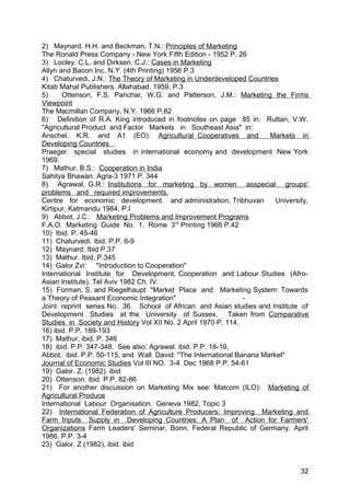 2) Maynard. H.H. and Beckman, T.N.: Principles of Marketing
The Ronald Press Company - New York Fifth Edition - 1952 P. 26
3) Locley. C.L. and Dirksen. C.J.: Cases in Marketing
Allyn and Bacon Inc. N.Y. (4th Printing) 1956 P.3
4) Chaturvedi, J.N.: The Theory of Marketing in Underdeveloped Countries
Kitab Mahal Publishers. Allahabad. 1959. P.3
5)     Ottenson, F.S. Panchar, W.G. and Patterson, J.M.: Marketing the Firms
Viewpoint
The Macmillan Company, N.Y. 1966 P.82
6) Definition of R.A. King introduced in footnotes on page 85 in: Ruttan, V.W.
"Agricultural Product and Factor Markets in Southeast Asia" in:
Anschel. K.R. and A1 (EO): Agricultural Cooperatives and              Markets in
Developing Countries
Praeger special studies in international economy and development New York
1969.
7) Mathur. B.S.: Cooperation in India
Sahitya Bhawan. Agra-3 1971 P. 344
8) Agrawal, G.R.: Institutions for marketing by women asspecial groups'
problems and required improvements.
Centre for economic development and administration, Tribhuvan           University,
Kirtipur, Katmandu 1984, P.I
9) Abbot, J.C.: Marketing Problems and Improvement Programs
F.A.O. Marketing Guide No. 1. Rome 3rd Printing 1966 P.42
10) Ibid. P. 45-46
11) Chaturvedi. ibid. P.P. 6-9
12) Maynard. Ibid P.37
13) Mathur. Ibid, P.345
14) Galor Zvi: "Introduction to Cooperation"
International Institute for Development, Cooperation and Labour Studies (Afro-
Asian Institute). Tel Aviv 1982 Ch. IV.
15) Forman. S. and Riegelhaupt "Market Place and Marketing System: Towards
a Theory of Peasant Economic Integration"                       -
Joint reprint series No. 36. School of African and Asian studies and Institute of
Development Studies at the University of Sussex. Taken from Comparative
Studies in Society and History Vol XII No. 2 April 1970 P. 114.
16) ibid. P.P. 189-193
17) Mathur, ibid, P. 346
18) ibid. P.P. 347-348. See also: Agrawal. ibid. P.P. 18-19,
Abbot, ibid. P.P. 50-115, and Wall David: "The International Banana Market"
Journal of Economic Studies Vol III NO. 3-4 Dec 1968 P.P. 54-61
19) Galor. Z. (1982). ibid
20) Ottenson. ibid. P.P. 82-86
21) For another discussion on Marketing Mix see: Matcom (ILO): Marketing of
Agricultural Produce
International Labour Organisation. Geneva 1982, Topic 3
22) International Federation of Agriculture Producers: Improving Marketing and
Farm Inputs Supply in Developing Countries: A Plan of Action for Farmers'
Organizations Farm Leaders' Seminar, Bonn, Federal Republic of Germany. April
1986. P.P. 3-4
23) Galor, Z (1982), ibid. ibid


                                                                                32
 