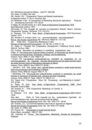 24) Definitions brought by Mathur. ibid P.P. 349-350
25) Galor. Z (1982), ibid. ibid.
26) Hardis. I.W.: "Cooperative Theory and Market Implications:
A selected review". P. 49 In: Anschel, ibid.
27) Whetham. E.M.: "A Comparison of Marketing Structures Agriculture        Produce
In Developing Countries". P.P. 26-27
In Digby. M. and Mccready, K.J. (Ed): Book of Agriculture Cooperatives 1970
Basil Blackwell, Oxford. 1970
28) Hyden. G: "The struggle for success -in cooperation: Kabuku Noan-i UJamaa
Cooperative Society. Tanzania". P.P. 212-213
In Webster. F.H. (Ed): Year Book of Agricultural Cooperation , 1977 Parchment.
Oxford, 1977
29) Andreou. P. et Islam, M.M.: "La commercialisation coop Bangladesh".
Revue des etudes cooperatives No. 199 Paris 1980 P.P. 111-115!
30)     Patel, M.S.: “ Cooperative Marketing in India”
Review of International Coopearation. Vol. 69, No. 2 1976. P. 52.
31. Galor Z. "Towards the Cooperative Development Traditional Rural Areas".
IIDCLS. Tel Aviv 1985
32) Further discussion on problems in marketing cooperatives, see:               - -
Callar. D: The Social and Cultural Factors Involved in Production by Small Farmers
in Wedza Communal Area, Zimbabwe, of Maize and Its Marketing.
Unesco. Paris. RRD 17. Dec 1982 P. 61
- Vinyor. T.R.: Les facteurs socioculturels qui orientent la production et la
commercialisation de certaines denrees alimentaires par les petits fermiers dans
les petits fermiers dans la Republique populaire du Benin
Unesco, Paris. RRD16. Aout 1982 P.P. 64-69 i
- Semana. A.R.: The social and cultural factors involved in small scale farmers
food crop production and marketing in Malawi
Unesco. Paris. RRD 20. August 1983. P. 15
- Macbailey. F.E.: The social and cultural factors involved in production by small
farmers in Cameroun of plantain and cassava and their marketing
Unesco, Paris, RRD 21, Sept. 1983 P. 41 1983 P. 41
33) Tayeh. A.K.: "Cooperative Olive Oil Processing and Marketing in Jordan".
P.P. 67-68
In: Digby. M. (Ed): Year Book of Agricultural Cooperatives 1969 Basil
Blacwell. Oxforrd1969.
34) Andrew, P.: "The Cooperative Marketing of Carobs in
Cyprus". P. 233
In: Webster. F.H. (Ed): Year Book of Agricultural Cooperatives 1976 Oxford,
1976
See also:           Paris, A: "Une enquete sur les cooperatives Cypriotes de
commercialisation des agrumes et autres fruits de tables"
Revue des Etudes Cooperatives Paris. NO. 183. 1976. P.P. 45-54
35) Granier, J.C.: "La Commercialisation des fruits et legumes en Algerie:
Revue des Etudes Cooperatives Paris, No. 194 1978. P.P. 69-88
36) Galor, Z. (1985), ibid
37) Preuss, W.: Cooperation in Israel and the World
Rubin Mass. Jerusalem, 1960, P. 235
38) Verlinsky. N.: "Tnuva. The Cooperative Marketing Society for Cooperative
Produce"


                                                                                 33
 