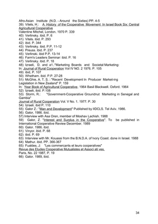 Afro-Asian Institute (N.D. - Around the Sixties) PP. 4-5
39) Vitels, H.: A History of the Cooperative Movement In Israel Book Six: Central
Agricultural Cooperative
Valentine Mitchel, London. 1970 P. 339
40) Verlinsky. ibid. P. 6
41) Vitels. ibid. P. 293
42) ibid. P. 344
43) Verlinsky. ibid. P.P. 11-12
44) Preuss. ibid. P. 237
45) Verlinski. ibid P.P. 13-14
46) Farm's Leaders Seminar: ibid. P. 16
47) Verlinsky. ibid. P. 18
48) Izraeli, D. and a1.:"Marketing Boards and Societal Marketing:
In: Journal of Rural Cooperation Vol IV NO. 2 1976. P. 105
49) ibid, P. 107
50) Whetham. ibid. P.P. 27-28
51) McGhie, A. T. S. : "Recent Development In Producer Market-ing
Legislation in New Zealand" P. 159
In: Year Book of Agricultural Cooperative , 1964 Basil Blackwell. Oxford. 1964
52) Izraeli, ibid. P.108
53) Storm, R.:        "Government-Cooperative Groundnut Marketing in Senegal and
Gambia"
Journal of Rural Cooperation Vol. V No. 1. 1977. P. 30
54) Izraeli. ibid P. 110
55) Galor Z.: "Man and Development" Published by IIDCLS. Tel Aviv. 1986.
56) Galor, 1986. ibid.
57) Interview with Asa Oren, member of Moshav Lachish. 1988
59) Galor, Z. "Interest and Surplus in the Cooperative ". To be published in
International Cooperative Review December. 1989
60) Galor. 1986. ibid.
61) Vinyor. ibid. P. 68
62) ibid. P. 69
63) Interview with Mr. Kouassi from the B.N.D.A. of Ivory Coast. done in Israel. 1988
64) Mathur. ibid. PP. 366-367
65) Fualdes, J: "Les commercants et leurs cooperatives"
Revue des Etudes Cooperative Mutualistes et Associ ati ves.
Paris, No. 22 1987, P. 19
66) Galor. 1989, ibid.




                                                                                  34
 