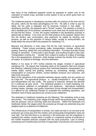 that many of the traditional peasants would be prepared to switch over to the
cultivation of market crops, provided a price system is set up which gives them an
incentive (10).

The traditional peasant in developing countries sells his produce at the time and for
the price, which are the least advantageous for him. He sells in order to pay his
debts, but the cycle is repeated, and he becomes involved in new debts. In
developing countries, the peasants sell a "forced" surplus. The peasant is forced to
sell a sizeable part of his produce, sometimes much more than he would have sold if
he had had the choice. In fact, the surplus marketed in the developing countries is
determined as follows: If we work out the total produce of the peasant, deduct from
this the family’s own consumption, plus payments he makes by handing over
produce, as well as the payment of various debts, usually to money-lenders, we
finally obtain the amount left to the peasant for marketing (11).

Maynard and Beckman in their study [12] list the main functions of agricultural
marketing. These include purchasing, sales, transportation, storage, sorting and
grading, financing, added risk, and marketing information. Purchase and sale involve
change of ownership. A thing sold is also bought, and anything bought is also sold.
Transportation involves the     transfer from a place of surplus to a place of shortage
this is the geographical dimension, while storage involves the transfer from a period
of surplus to a period of shortage - the time dimension.

Mathur in his study of 1971 further extends the stages involved in agricultural
marketing [13]. He argues that marketing starts at the peasant's field and includes
the following: collecting produce surplus from individual peasants, transportation to a
nearby depot, sorting and grading, stocking up, processing, storage, packing,
transportation to consumer centers, contact between producer and consumer, and
sale to the consumer.
Most of the operations of the potential marketing require capital, and are carried out
at a high risk. The agricultural produce is usually transported in bulk. Storage
and transportation are very costly. The produce is seasonal, whereas the demand
for it continues all year round. The traditional peasant is a small marketing unit.
Hence produce collection is complicated and expensive. Agricultural marketing
involves losses, damage, and quality impairment during storage and transportation.
It is difficult for the traditional Peasant to undertake the marketing operations, and
therefore most of these operations are carried out by middlemen.

The obstacles in traditional marketing are the following: The marketing circle is long
and archaic. The marketing circle: stages through which the products pass. Starting
with the producer, and on until they reach the consumer. Within the framework of a
traditional market, the stages which the products go through are extremely long and
weighed down by a plethora of middlemen.

The infrastructure of transportation is archaic, the roads are bad or do not exist at all,
producers are a long way from the market, and consequently transportation costs are
very high. The fact that there is no planning in the production and the irregularity in
supplying the market, causes either a surplus or a seasonal scarcity of products on
the market Imported products compete with the local production. Lack of sorting,
processing and of warehouses and lack of organization of producers and consumers.


                                                                                        4
 