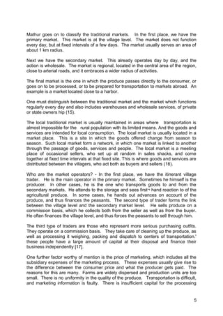 Mathur goes on to classify the traditional markets. In the first place, we have the
primary market. This market is at the village level. The market does not function
every day, but at fixed intervals of a few days. The market usually serves an area of
about 1 km radius.

Next we have the secondary market. This already operates day by day, and the
action is wholesale. The market is regional, located in the central area of the region,
close to arterial roads, and it embraces a wider radius of activities.

The final market is the one in which the produce passes directly to the consumer, or
goes on to be processed, or to be prepared for transportation to markets abroad. An
example is a market located close to a harbor.

One must distinguish between the traditional market and the market which functions
regularly every day and also includes warehouses and wholesale services, of private
or state owners hip (15).

The local traditional market is usually maintained in areas where transportation is
almost impossible for the rural population with its limited means. And the goods and
services are intended for local consumption. The local market is usually located in a
market place. This is a site in which the goods offered change from season to
season. Such local market form a network, in which one market is linked to another
through the passage of goods, services and people. The local market is a meeting
place of occasional sellers, who set up at random in sales shacks, and come
together at fixed time intervals at that fixed site. This is where goods and services are
distributed between the villagers, who act both as buyers and sellers (16).

Who are the market operators? - In the first place, we have the itinerant village
trader. He is the main operator in the primary market. Sometimes he himself is the
producer. In other cases, he is the one who transports goods to and from the
secondary markets. He attends to the storage and sees first¬ hand reaction to of the
agricultural produce. In some cases, he hands out advances on account of the
produce, and thus finances the peasants. The second type of trader forms the link
between the village level and the secondary market level. He sells produce on a
commission basis, which he collects both from the seller as well as from the buyer.
He often finances the village level, and thus forces the peasants to sell through him.

The third type of traders are those who represent more serious purchasing outfits.
They operate on a commission basis. They take care of cleaning up the produce, as
well as processing it weighing, packing and dispatch to centers of transportation.'
these people have a large amount of capital at their disposal and finance their
business independently [17].

One further factor worthy of mention is the price of marketing, which includes all the
subsidiary expenses of the marketing process. These expenses usually give rise to
the difference between the consumer price and what the producer gets paid. The
reasons for this are many. Farms are widely dispersed and production units are too
small. There is no uniformity in the quality of the produce. Transportation is difficult,
and marketing information is faulty. There is insufficient capital for the processing


                                                                                       5
 