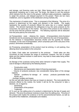 and storage, and financing costs are high. Other factors which raise the cost of
agricultural marketing are e many and "'ed levies, the failure to sort the produce
which detracts from the return to the grower, inefficient sales procedures, neglecting
to weigh the produce, and delayed payment to the grower. There are too many
middlemen, and no regulation of the distribution among markets [18].

The mechanism of market prices: This is composed of the following: The price of a
product is determined by the supply and demand in the market. The supply
represents the quantity of products offered the same day on a certain regional
market. The demand represents the willingness to buy the same products by the
consumers, the same day on the market. The price of the product on the market is
not the price that the producer receives. The following expenses will be deducted
from the price paid by the consumer:

(a) Transportation costs - distance, the means of transportation, kind of product
transferred and its processing are factors which determine the cost of transportation.
As the distance in transportation becomes shorter and the quantity for transfer
increases, so the cost of transportation, which comprises part of the cost price of the
product, diminishes considerably.

(b) Processing: presentation of the product must be enticing, in unit packing, thus
allowing direct consumption to the consumer.

(c) Sales: Cash sales are convenient to the producer.           Credit sales are also
convenient as they increase the range of customers; however, the risk of unpaid
debts and the interest involved in credit terms, may lead to these sales being written
off as Bad Debts.

(d) Storage of the surpluses during times when demand is higher than supply. The
cost of storage is influenced by the following factors:

    - Construction costs
    - Maintenance and depreciation (labor & financing expenses)
    - Volume of products produced, due consideration being taken of the storage
    capacity.
    - Special conditions for storage of various products (perishable food,
       liquids, etc.).
    - Average, burglary and losses.
(e) We can add also factors that have an impact on demand. The more plentiful the
products offered to the market, the harder it will be for the consumer to take a
decision, viz. in regard to:
    - Advertising
    - Presentation of the product
    - Trademark.
(f) To sum up: the selling price of a product is determined by the law of supply and
demand. The price the producer receives is lower than the selling price. The price of
the product sold implies the evidence of all the abovementioned factors, as well as
the profit of the middlemen, wholesalers and retailers.




                                                                                     6
 