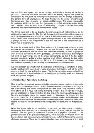 are, the firm’s employees, and the technology, which affects the use of the firm’s
products. There are also such variables, which are entirely beyond the sphere of
influence of the firm, such as cyclical price fluctuations, and the change of seasons,
the general level of employment, the legal framework, the social- environmental
framework, and the structure of social establishments. The people responsible
for marketing within the firm may find themselves in conflict with other factors within
the    system, such as restrictions of advertising         budget, forbidden marketing
channels, and imposed minimum and maximum prices.

The firm’s main task is to put together the marketing mix of instruments so as to
achieve the maximum profit. The firm will discover that it has achieved the maximum
profit by applying the marginal profit approach. It will put the optimum mix to the test,
which should show that there is no longer any improvement in net profit, neither upon
a change in one of the components of the mix, nor with a new combination at a
higher rate of expenditures.

In order to achieve such a high "level optimum, it is necessary to have a clear
estimate of the relationship between the cost and income for each of the mixed
variables, severally as well as jointly, with the other variables, in order to gauge in
what measure they serve the firm's purposes. One needs to equalize the marginal
net profit for every single one of the mixed components, so that if the last dollar
invested in publicity yields a further marginal profit of $50, whereas the last dollar
invested in personal sales yields only $25, then if $1 is taken out of personal sales
and invested in publicity, it will certainly increase the net income of the firm.

We wish to reach a point at which the net return to the firm upon variations in price,
quality, product form and design, sales promotion, distribution, and all the other
components of the mix, will be the same. The firm's marketing program should be
not just balanced, it must be balanced at the highest profitability level, and then we
have the optimum mix [21].

4. Constraints of Agricultural Marketing

Most small farmers do not possess suitable marketing means, and this is the main
handicap to increased production. Many of the farmers feel -that they run -too high a
risk of no-t being able to sell their produce at a fair price. The traditional farmer’s
need above all is to have faith in the marketing system. It is possible to conclude,
and we shall return to this point further on, that one of the main ways of improving the
farmer’s productivity, does not consist merely in improving the inputs and the
production methods. It is important to secure a reliable market, a suitable price, and
a system by way of which the farmer can market his produce, and at the same time
receive the highest possible share of the price paid by the consumer for that produce.
[22]

When the farmer sets about marketing his produce, he faces many constraints.
Overcoming them will help us in restoring his self-confidence, and will help him to
develop. The first group of constraints is those due to physical conditions. The
primary condition is the general infrastructure, which includes insufficient means of
transportation, bad roads, and undeveloped markets. A further factor is the absence
of agreed standards. There are no agreed standard rates and measures, and in most


                                                                                       8
 