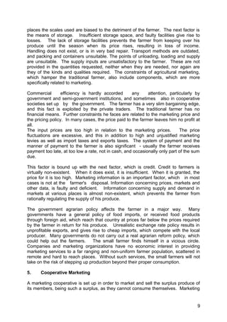 places the scales used are biased to the detriment of the farmer. The next factor is
the means of storage. Insufficient storage space, and faulty facilities give rise to
losses. The lack of storage facilities prevents the farmer from keeping over his
produce until the season when its price rises, resulting in loss of income.
Handling does not exist, or is in very bad repair. Transport methods are outdated,
and packing and containers unsuitable. The points of unloading, loading and supply
are unsuitable. The supply inputs are unsatisfactory to the farmer. These are not
provided in the quantities requested, neither when they are needed, nor again are
they of the kinds and qualities required. The constraints of agricultural marketing,
which hamper the traditional farmer, also include components, which are more
specifically related to marketing.

Commercial        efficiency is hardly accorded      any     attention, particularly by
government and semi-government institutions, and sometimes also in cooperative
societies set up by the government. The farmer has a very slim bargaining edge,
and this fact is exploited by the private traders. The traditional farmer has no
financial means. Further constraints he faces are related to the marketing price and
the pricing policy. In many cases, the price paid to the farmer leaves him no profit at
all.
The input prices are too high in relation to the marketing prices.           The price
fluctuations are excessive, and this in addition to high and unjustified marketing
levies as well as import taxes and exports taxes. The system of payment and the
manner of payment to the farmer is also significant - usually the farmer receives
payment too late, at too low a rate, not in cash, and occasionally only part of the sum
due.

This factor is bound up with the next factor, which is credit. Credit to farmers is
virtually non-existent. When it does exist, it is insufficient. When it is granted, the
price for it is too high. Marketing information is an important factor, which in most
cases is not at the farmer's disposal. Information concerning prices, markets and
other data, is faulty and deficient. Information concerning supply and demand in
markets at various places is almost non-existent, which prevents the farmer from
rationally regulating the supply of his produce.

The government agrarian policy affects the farmer in a major way.               Many
governments have a general policy of food imports, or received food products
through foreign aid, which reach that country at prices far below the prices required
by the farmer in return for his produce. Unrealistic exchange rate policy results in
unprofitable exports, and gives rise to cheap imports, which compete with the local
producer. Many governments do not carry out a real agrarian reform policy, which
could help out the farmers.       The small farmer finds himself in a vicious circle.
Companies and marketing organizations have no economic interest in providing
marketing services to a far ranging and non-uniform farmer population, scattered in
remote and hard to reach places. Without such services, the small farmers will not
take on the risk of stepping up production beyond their proper consumption.

5.    Cooperative Marketing

A marketing cooperative is set up in order to market and sell the surplus produce of
its members, being such a surplus, as they cannot consume themselves. Marketing


                                                                                     9
 
