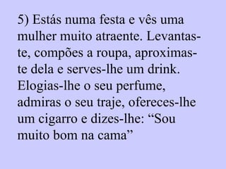 5) Estás numa festa e vês uma mulher muito atraente. Levantas-te, compões a roupa, aproximas-te dela e serves-lhe um drink. Elogias-lhe o seu perfume, admiras o seu traje, ofereces-lhe um cigarro e dizes-lhe: “Sou muito bom na cama”   