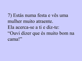 7)  Estás numa festa e vês uma mulher muito atraente.  Ela acerca-se a ti e diz-te:  “Ouvi dizer que és muito bom na cama!”   
