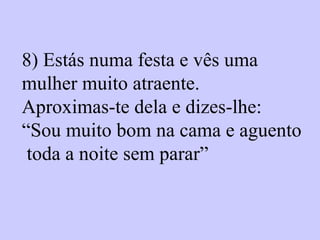 8)  Estás numa festa e vês uma  mulher muito atraente.  Aproximas-te dela e dizes-lhe:  “ Sou muito bom na cama e aguento toda a noite sem parar”   