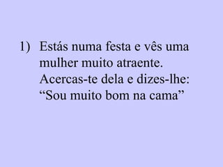 Estás numa festa e vês uma mulher muito atraente. Acercas-te dela e dizes-lhe:  “Sou muito bom na cama”   