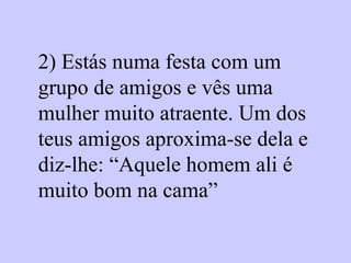 2) Estás numa festa com um grupo de amigos e vês uma mulher muito atraente. Um dos teus amigos aproxima-se dela e diz-lhe: “Aquele homem ali é muito bom na cama”   