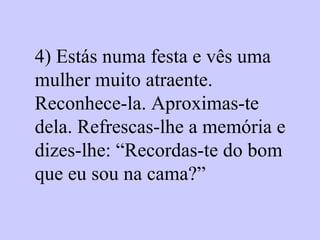 4) Estás numa festa e vês uma mulher muito atraente. Reconhece-la. Aproximas-te dela. Refrescas-lhe a memória e dizes-lhe: “Recordas-te do bom que eu sou na cama?”   