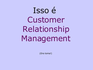 Isso é  Customer Relationship Management (Ora toma!) 