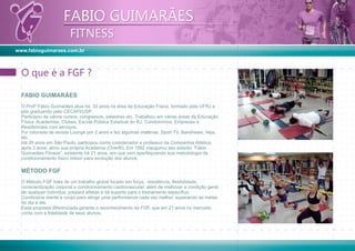 www.fabioguimaraes.com.br
FABIO GUIMARÃES
FITNESS
FABIO GUIMARÃES
FITNESS
FABIO GUIMARÃES
O Profº Fábio Guimarães atua há 33 anos na área da Educação Física, formado pela UFRJ e
pós graduando pelo CECAFI/USP.
Participou de vários cursos, congressos, palestras etc. Trabalhou em várias áreas da Educação
Física: Academias, Clubes, Escola Pública Estadual do RJ, Condomínios, Empresas e
Residenciais com serviços.
Foi colunista da revista Lounge por 2 anos e fez algumas matérias: Sport TV, Bandnews, Veja,
etc.
Há 28 anos em São Paulo, participou como coordenador e professor da Companhia Atlética;
após 3 anos, abriu sua própria Academia (Overﬁt). Em 1992 inaugurou seu estúdio ”Fábio
Guimarães Fitness”, existente há 21 anos, em que vem aperfeiçoando sua metodologia de
condicionamento físico indoor para evolução dos alunos.
MÉTODO FGF
O Método FGF trata de um trabalho global focado em força, resistência, ﬂexibilidade,
conscientização corporal e condicionamento cardiovascular; além de melhorar a condição geral
de qualquer indivíduo, prepara atletas e dá suporte para o treinamento especíﬁco.
Condiciona mente e corpo para atingir uma performance cada vez melhor, superando as metas
do dia a dia.
Essa proposta diferenciada garante o reconhecimento da FGF, que em 21 anos no mercado
conta com a ﬁdelidade de seus alunos.
O que é a FGF ?O que é a FGF ?
 