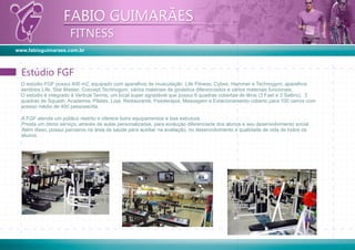 www.fabioguimaraes.com.br
FABIO GUIMARÃES
FITNESS
FABIO GUIMARÃES
FITNESS
O estúdio FGF possui 400 m2, equipado com aparelhos de musculação Life Fitness, Cybex, Hammer e Technogym; aparelhos
aeróbios Life, Star Master, Concept,Technogym; vários materiais de ginástica diferenciados e vários materiais funcionais.
O estúdio é integrado à Vertical Tennis, um local super agradável que possui 6 quadras cobertas de tênis (3 Fast e 3 Saibro), 3
quadras de Squash, Academia, Pilates, Loja, Restaurante, Fisioterapia, Massagem e Estacionamento coberto para 100 carros com
acesso médio de 400 pessoas/dia.
Estúdio FGFEstúdio FGF
A FGF atende um público restrito e oferece bons equipamentos e boa estrutura.
Presta um ótimo serviço, através de aulas personalizadas, para evolução diferenciada dos alunos e seu desenvolvimento social.
Além disso, possui parceiros na área de saúde para auxiliar na avaliação, no desenvolvimento e qualidade de vida de todos os
alunos.
 