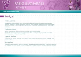 www.fabioguimaraes.com.br
FABIO GUIMARÃES
FITNESS
FABIO GUIMARÃES
FITNESS
PERSONAL GRUPO
São aulas de condicionamento físico de forte intensidade, que objetiva um trabalho cardiovascular e
muscular. Diferencia o trabalho feminino do masculino com a ﬁnalidade de aprimorar todas as qualidades
físicas. Por meio de aulas diversiﬁcadas, utiliza diversos materiais de ginástica, funcionais, musculação e
aeróbicos.
PERSONAL TRAINING
Serviço personalizado para pessoas que gostam de treinar individualmente.
É realizada uma anamnese para traçar objetivos do aluno e montagem do programa de treinamento
ministrado por um professor da equipe FGF.
PLANILHA AERÓBIA
É montada uma planilha de acordo com o objetivo do aluno e levado em conta o que ele realiza de treino
complementar..
CORPORATIVO
Destinado a oferecer nossos serviços a empresas, desde a diretoria até outros cargos. Estes serviços podem
ser realizados em nosso estúdio, parques ou até mesmo na própria empresa, caso haja interesse e logística.
ServiçosServiços
 