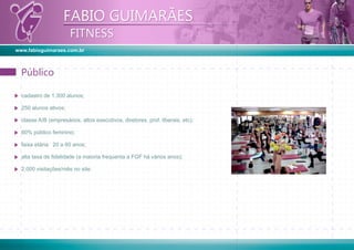 www.fabioguimaraes.com.br
FABIO GUIMARÃES
FITNESS
FABIO GUIMARÃES
FITNESS
cadastro de 1.300 alunos;
250 alunos ativos;
classe A/B (empresários, altos executivos, diretores, prof. liberais, etc);
60% público feminino;
faixa etária: 20 a 60 anos;
alta taxa de ﬁdelidade (a maioria frequenta a FGF há vários anos);
2.000 visitações/mês no site.
PúblicoPúblico
 