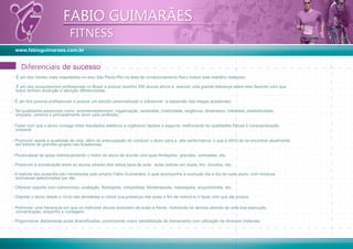 www.fabioguimaraes.com.br
FABIO GUIMARÃES
FITNESS
FABIO GUIMARÃES
FITNESS
DiferenciaisDiferenciais
- É um dos nomes mais respeitados no eixo São Paulo-Rio na área de condicionamento físico indoor pelo trabalho realizado;
- É um dos pouquíssimos proﬁssionais no Brasil a possuir sozinho 250 alunos ativos e exercer uma grande liderança sobre eles fazendo com que
todos tenham evolução e atenção diferenciadas;
- É um dos poucos proﬁssionais a possuir um estúdio personalizado e sobreviver `a expansão das megas academias;
- Ter qualidades essenciais como: empreendedorismo, organização, seriedade, criatividade, exigência, dinamismo, interesse, prestatividade,
simpatia, carisma e principalmente amor pela proﬁssão;
- Fazer com que o aluno consiga obter resultados estéticos e orgânicos rápidos e seguros, melhorando as qualidades físicas e conscientização
corporal;
- Promover saúde e qualidade de vida, além da preocupação de conduzir o aluno para a alta performance; o que é difícil de se encontrar atualmente
em treinos de grandes grupos nas Academias;
- Personalizar as aulas individualizando o treino do aluno de acordo com suas limitações: gravidez, contusões, etc;
- Promover a socialização entre os alunos através dos vários tipos de aula: aulas lúdicas em dupla, trio, circuitos, etc;
- A maioria das aulas/dia são ministradas pelo próprio Fábio Guimarães, o qual acompanha a evolução dia a dia de cada aluno, com músicas
exclusivas selecionadas por ele;
- Oferecer suporte com nutricionista, avaliação, ﬁsiologista, ortopedista, ﬁsioterapeuta, massagista, acupunturista, etc;
- Orientar o aluno desde o início das atividades e cobrar sua presença nas aulas a ﬁm de motivá-lo e fazer com que ele evolua;
- Promover uma hierarquia em que os melhores alunos executem as aulas à frente, motivando os demais através de uma boa execução,
concentração, empenho e contagem;
- Proporcionar diariamente aulas diversiﬁcadas, promovendo maior variabilidade de treinamento com utilização de diversos materiais.
de sucesso
 