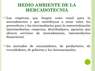MEDIO AMBIENTE DE LA
             MERCADOTECNIA
   Las empresas que fungen como canal para la
    mercadotecnia y que contribuyen a crear valor; los
    proveedores y los intermediarios para la comercialización
    (intermediarios, empresas, distribuidores, agencias que
    ofrecen servicios de mercadotecnia, intermediarios
    financieros).

   los mercados de consumidores, de productores, de
    revendedores, de gobierno y los internacionales.
 