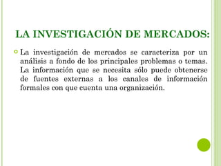 LA INVESTIGACIÓN DE MERCADOS:
   La investigación de mercados se caracteriza por un
    análisis a fondo de los principales problemas o temas.
    La información que se necesita sólo puede obtenerse
    de fuentes externas a los canales de información
    formales con que cuenta una organización.
 