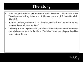 The story
• 'Lost' was produced for ABC by Touchstone Television . The creators of the
  TV series were Jeffrey Lieber and J.J. Abrams (Abrams) & Damon Lindelof
  (Lindelof).
• Abrams, Lindelof, Bryan Burk, Jack Bender, and Carlton Cuse (Cuse) served
  as executive producers for 'Lost'.
• The story is about a plane crash, after which the survivors find themselves
  stranded on a remote Pacific island. The island is apparently populated by
  supernatural forces.
 
