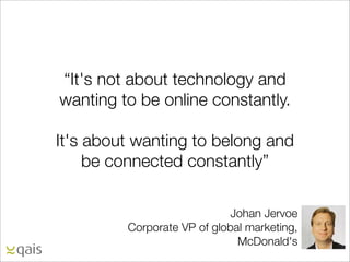 “It's not about technology and
wanting to be online constantly.

It's about wanting to belong and
     be connected constantly”

                             Johan Jervoe
         Corporate VP of global marketing,
                              McDonald's
 