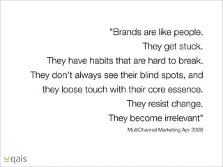 "Brands are like people.
                              They get stuck.
    They have habits that are hard to break.
They don't always see their blind spots, and
   they loose touch with their core essence.
                        They resist change.
                   They become irrelevant"
                        MultiChannel Marketing Apr 2008
 