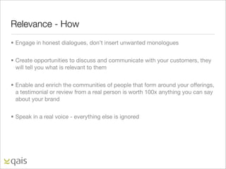Relevance - How
• Engage in honest dialogues, don’t insert unwanted monologues


• Create opportunities to discuss and communicate with your customers, they
  will tell you what is relevant to them


• Enable and enrich the communities of people that form around your offerings,
  a testimonial or review from a real person is worth 100x anything you can say
  about your brand


• Speak in a real voice - everything else is ignored
 