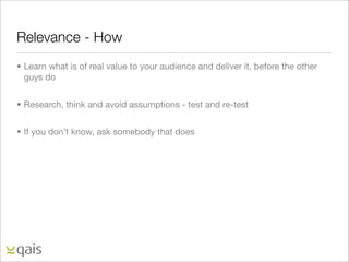 Relevance - How
• Learn what is of real value to your audience and deliver it, before the other
  guys do


• Research, think and avoid assumptions - test and re-test


• If you don’t know, ask somebody that does
 