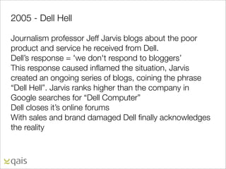 2005 - Dell Hell

Journalism professor Jeff Jarvis blogs about the poor
product and service he received from Dell.
Dell’s response = 'we don't respond to bloggers’
This response caused inﬂamed the situation, Jarvis
created an ongoing series of blogs, coining the phrase
“Dell Hell”. Jarvis ranks higher than the company in
Google searches for “Dell Computer”
Dell closes it’s online forums
With sales and brand damaged Dell ﬁnally acknowledges
the reality
 