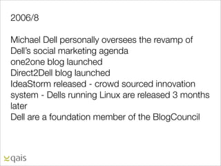 2006/8

Michael Dell personally oversees the revamp of
Dell’s social marketing agenda
one2one blog launched
Direct2Dell blog launched
IdeaStorm released - crowd sourced innovation
system - Dells running Linux are released 3 months
later
Dell are a foundation member of the BlogCouncil
 