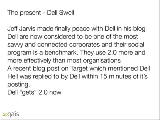 The present - Dell Swell

Jeff Jarvis made ﬁnally peace with Dell in his blog
Dell are now considered to be one of the most
savvy and connected corporates and their social
program is a benchmark. They use 2.0 more and
more effectively than most organisations
A recent blog post on Target which mentioned Dell
Hell was replied to by Dell within 15 minutes of it’s
posting.
Dell “gets” 2.0 now
 