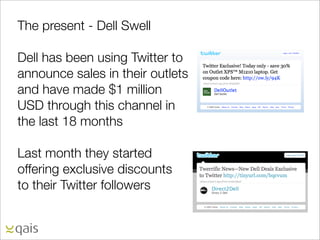 The present - Dell Swell

Dell has been using Twitter to
announce sales in their outlets
and have made $1 million
USD through this channel in
the last 18 months

Last month they started
offering exclusive discounts
to their Twitter followers
 