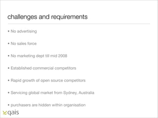 challenges and requirements

• No advertising


• No sales force


• No marketing dept till mid 2008


• Established commercial competitors


• Rapid growth of open source competitors


• Servicing global market from Sydney, Australia


• purchasers are hidden within organisation
 