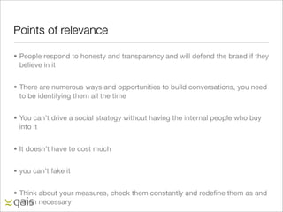 Points of relevance

• People respond to honesty and transparency and will defend the brand if they
  believe in it


• There are numerous ways and opportunities to build conversations, you need
  to be identifying them all the time


• You can’t drive a social strategy without having the internal people who buy
  into it


• It doesn’t have to cost much


• you can’t fake it


• Think about your measures, check them constantly and redeﬁne them as and
  when necessary
 