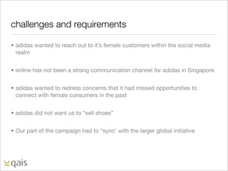 challenges and requirements

• adidas wanted to reach out to it’s female customers within the social media
  realm


• online has not been a strong communication channel for adidas in Singapore


• adidas wanted to redress concerns that it had missed opportunities to
  connect with female consumers in the past


• adidas did not want us to “sell shoes”


• Our part of the campaign had to “sync’ with the larger global initiative
 