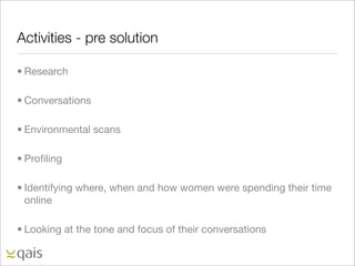Activities - pre solution

• Research

• Conversations

• Environmental scans

• Proﬁling

• Identifying where, when and how women were spending their time
  online

• Looking at the tone and focus of their conversations
 